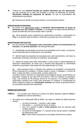 Página 7 de 33
http://emersonmatematica.blogspot.com
 Trata-se de uma amostra formada por aqueles elementos que vão aparecendo,
que são possíveis de se obter até completar o número de elementos da amostra.
Geralmente utilizada em pesquisas de opinião, em que os entrevistados são
acidentalmente escolhidos.
Ex: Pesquisas de opinião em praças públicas, ruas de grandes cidades;
AMOSTRAGEM INTENCIONAL
 De acordo com determinado critério, é escolhido intencionalmente um grupo de
elementos que irão compor a amostra. O investigador se dirige intencionalmente a
grupos de elementos dos quais deseja saber a opinião.
Ex: Numa pesquisa sobre preferência por determinado cosmético, o pesquisador se
dirige a um grande salão de beleza e entrevista as pessoas que ali se encontram.
AMOSTRAGEM POR QUOTAS
 Um dos métodos de amostragem mais comumente usados em levantamentos de
mercado e em prévias eleitorais. Ele abrange três fases:
1ª - classificação da população em termos de propriedades que se sabe, ou presume,
serem relevantes para a característica a ser estudada;
2ª - determinação da proporção da população para cada característica, com base na
constituição conhecida, presumida ou estimada, da população;
3ª - fixação de quotas para cada entrevistador a quem tocará a responsabilidade de
selecionar entrevistados, de modo que a amostra total observada ou entrevistada
contenha a proporção e cada classe tal como determinada na 2ª fase.
Ex: Numa pesquisa sobre o "trabalho das mulheres na atualidade", provavelmente
se terá interesse em considerar: a divisão cidade e campo, a habitação, o número de
filhos, a idade dos filhos, a renda média, as faixas etárias etc.
A primeira tarefa é descobrir as proporções (porcentagens) dessas características na
população. Imagina-se que haja 47% de homens e 53% de mulheres na população.
Logo, uma amostra de 50 pessoas deverá ter 23 homens e 27 mulheres. Então o
pesquisador receberá uma "quota" para entrevistar 27 mulheres. A consideração de
várias categorias exigirá uma composição amostral que atenda ao n determinado e
às proporções populacionais estipuladas.
.
SÉRIES ESTATÍSTICAS
TABELA: É um quadro que resume um conjunto de dados dispostos segundo linhas e
colunas de maneira sistemática.
De acordo com a Resolução 886 do IBGE, nas casas ou células da tabela devemos
colocar :
 um traço horizontal ( - ) quando o valor é zero;
 três pontos ( ... ) quando não temos os dados;
 zero ( 0 ) quando o valor é muito pequeno para ser expresso pela
unidade utilizada;
 um ponto de interrogação ( ? ) quando temos dúvida quanto à exatidão
de determinado valor.
Obs: O lado direito e esquerdo de uma tabela oficial deve ser aberto..
 