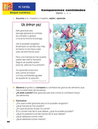 Comparemos cantidades
Signos >, <, =
Un goloso pez
Este gracioso pez
escoge siempre la comida,
es comelón y goloso
y no se le hincha la barriga.
¡No lo pueden engañar!,
él siempre va donde hay más,
al menor no le hace caso
¡solo así dormirá en paz!
Pero una trampa le han puesto
¡están del mismo tamaño!
Seguro se queda quieto
para él, ¡esto es muy extraño!
Ya aprendió la lección
solo come al mayor
y si hay cantidades iguales
se queda sin su porción.
Cecilia Vinueza P.
1. Escucha a tu maestra o maestro, repite y aprende.
2. Observa el gráfico y compara la cantidad de granos de alimento que
hay a cada lado de los peces.
•	 ¿Te diste cuenta? Este gracioso pez solo come la cantidad mayor
de alimentos.
3. Comunica:
•	 ¿Por qué a este gracioso pez no lo pueden engañar?
•	 ¿Qué trampa le han puesto?
•	 ¿En qué situación el pez no come?
•	 Si tú comes más de lo que debes, ¿qué te puede suceder?
•	 ¿Qué te pasaría si comes menos de lo que debes?
•	 ¿Qué deberías comer más?
•	 ¿Qué deberías comer menos?
36
DISTRIBUCIÓNGRATUITA-PROHIBIDASUVENTA Mi familia
Bloque numérico
 