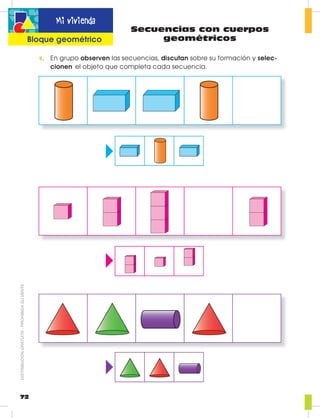 Secuencias con cuerpos
geométricos
1. En grupo observen las secuencias, discutan sobre su formación y selec-
cionen el objeto que completa cada secuencia.
72
Mi vivienda
Bloque geométrico
DISTRIBUCIÓNGRATUITA-PROHIBIDASUVENTA
 