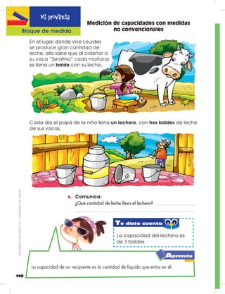 110
Mi provincia
Bloque de medida
Medición de capacidades con medidas
no convencionales
1.	 Comunica:
	 ¿Qué cantidad de leche lleva el lechero?
En el lugar donde vive Lourdes
se produce gran cantidad de
leche, ella sabe que al ordeñar a
su vaca “Serafina” cada mañana
se llena un balde con su leche.
Cada día el papá de la niña llena un lechero, con tres baldes de leche
de sus vacas.
La capacidad del lechero es
de 3 baldes.
La capacidad de un recipiente es la cantidad de líquido que entra en él.
Te diste cuenta
Aprende
DISTRIBUCIÓNGRATUITA–PROHIBIDASUVENTA
 