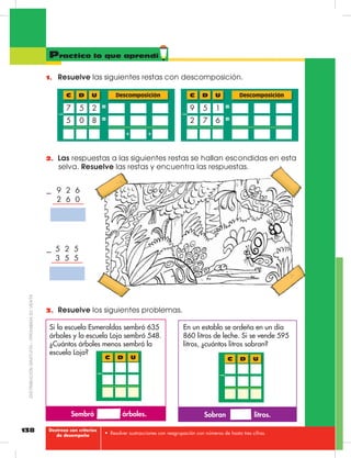 138
Mi casa grande:
Ecuador
Practico lo que aprendí
•	 Resolver sustracciones con reagrupación con números de hasta tres cifras.
1.	 Resuelve las siguientes restas con descomposición.
Descomposición
7 62
5 19
D UC
–
=
=
Descomposición
0 85
5 27
D UC
–
=
=
+ +
2.	 Las respuestas a las siguientes restas se hallan escondidas en esta
selva. Resuelve las restas y encuentra las respuestas.
3.	 Resuelve los siguientes problemas.
Sembró árboles. Sobran litros.
Si la escuela Esmeraldas sembró 635
árboles y la escuela Loja sembró 548.
¿Cuántos árboles menos sembró la
escuela Loja?
En un establo se ordeña en un día
860 litros de leche. Si se vende 595
litros, ¿cuántos litros sobran?
D UC
–
D UC
–
9  2  6
2  6  0
–
5  2  5
3  5  5
–
Destreza con criterios
de desempeño
DISTRIBUCIÓNGRATUITA–PROHIBIDASUVENTA
 