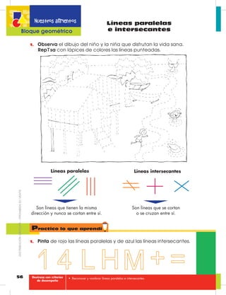 56
Nuestros alimentos
Bloque geométrico
Líneas paralelas
e intersecantes
1.	 Observa el dibujo del niño y la niña que disfrutan la vida sana.
Rep sa con lápices de colores las líneas punteadas.
1.	 Pinta de rojo las líneas paralelas y de azul las líneas intersecantes.
Líneas paralelas Líneas intersecantes
Son líneas que tienen la misma 	
dirección y nunca se cortan entre sí.
Son líneas que se cortan
o se cruzan entre sí.
Practico lo que aprendí
•	 Reconocer y nombrar líneas paralelas e intersecantes.Destreza con criterios
de desempeño
DISTRIBUCIÓNGRATUITA–PROHIBIDASUVENTA
 