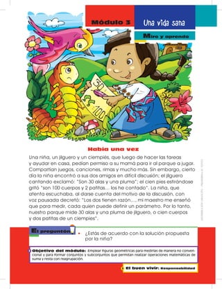 Una vida sana
miro y aprendo
Módulo 3
Miro y aprendo
El preguntón
•	 ¿Estás de acuerdo con la solución propuesta
por la niña?
Había una vez
Una niña, un jilguero y un ciempiés, que luego de hacer las tareas
y ayudar en casa, pedían permiso a su mamá para ir al parque a jugar.
Compartían juegos, canciones, rimas y mucho más. Sin embargo, cierto
día la niña encontró a sus dos amigos en difícil discusión; el jilguero
cantando exclamó: “Son 30 alas y una pluma”; el cien pies estirándose
gritó “son 100 cuerpos y 2 patitas… los he contado”. La niña, que
atenta escuchaba, al darse cuenta del motivo de la discusión, con
voz pausada decretó: “Los dos tienen razón…, mi maestro me enseñó
que para medir, cada quien puede definir un parámetro. Por lo tanto,
nuestro parque mide 30 alas y una pluma de jilguero, o cien cuerpos
y dos patitas de un ciempies”.
Objetivo del módulo: Emplear figuras geométricas para medirlas de manera no conven-
cional y para formar conjuntos y subconjuntos que permitan realizar operaciones matemáticas de
suma y resta con reagrupación.
El buen vivir: Responsabilidad
DISTRIBUCIÓNGRATUITA–PROHIBIDASUVENTA
 