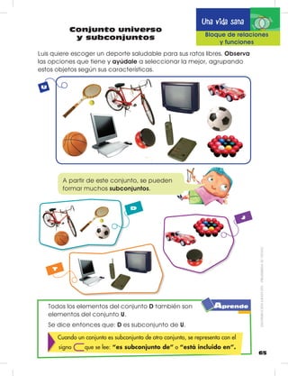 65
Una vida sana
Conjunto universo
y subconjuntos Bloque de relaciones
y funciones
Todos los elementos del conjunto D también son
elementos del conjunto U.
Se dice entonces que: D es subconjunto de U.
Cuando un conjunto es subconjunto de otro conjunto, se representa con el
signo que se lee: “es subconjunto de” o “está incluido en”.
Luis quiere escoger un deporte saludable para sus ratos libres. Observa
las opciones que tiene y ayúdale a seleccionar la mejor, agrupando
estos objetos según sus características.
D
T
J
U
A partir de este conjunto, se pueden
formar muchos subconjuntos.
Aprende
DISTRIBUCIÓNGRATUITA–PROHIBIDASUVENTA
 