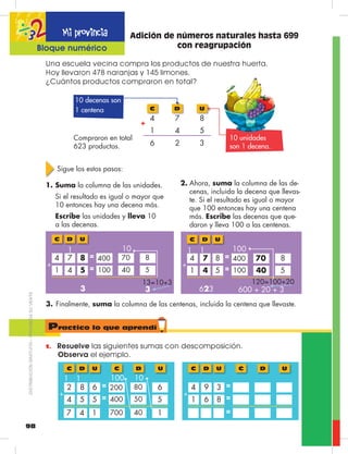 98
D
7
4
2
U
8
5
3
C
4
1
6
+
10 decenas son
1 centena
10 unidades
son 1 decena.
Compraron en total
623 productos.
Adición de números naturales hasta 699
con reagrupación
1.	 Resuelve las siguientes sumas con descomposición.
Observa el ejemplo.
Una escuela vecina compra los productos de nuestra huerta.
Hoy llevaron 478 naranjas y 145 limones.
¿Cuántos productos compraron en total?
Sigue los estos pasos:
1.	Suma la columna de las unidades.
	 Si el resultado es igual o mayor que
10 entonces hay una decena más.
	 Escribe las unidades y lleva 10
a las decenas.
2.	Ahora, suma la columna de las de-
cenas, incluida la decena que llevas-
te. Si el resultado es igual o mayor
que 100 entonces hay una centena
más. Escribe las decenas que que-
daron y lleva 100 a las centenas.
3.	Finalmente, suma la columna de las centenas, incluida la centena que llevaste.
13=10+3
1004 51
7 84
540
400 870
D UC
+
=
=
1 10
3 3
120=100+20
1004 51
7 84
540
400 870
D UC
+
=
=
11 100
(1)
(1)
(1)
623 600 + 20 + 3
D UC
4005 54
8 62
550
200 680
D UC
+
=
=
1 10
4 17 700 140
1 100
D UC
6 81
9 34
D UC
+
=
=
=
Practico lo que aprendí
Mi provincia
Bloque numérico
DISTRIBUCIÓNGRATUITA–PROHIBIDASUVENTA
 