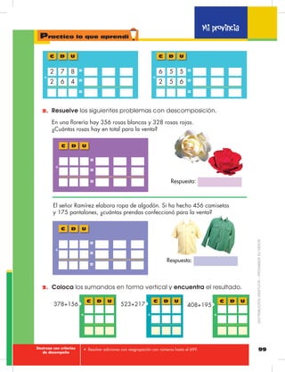 99
Mi provincia
Practico lo que aprendí
Respuesta:
Respuesta:
•	 Resolver adiciones con reagrupación con números hasta el 699.
2.	 Resuelve los siguientes problemas con descomposición.
6 42
7 82
D UC
+
=
=
=
5 62
5 56
D UC
+
=
=
=
En una florería hay 356 rosas blancas y 328 rosas rojas.
¿Cuántas rosas hay en total para la venta?
D UC
+
=
=
=
El señor Ramírez elabora ropa de algodón. Si ha hecho 456 camisetas
y 175 pantalones, ¿cuántas prendas confeccionó para la venta?
D UC
+
=
=
=
3.	 Coloca los sumandos en forma vertical y encuentra el resultado.
D UC
+
408+195
D UC
+
523+217
D UC
+
378+156
Destreza con criterios
de desempeño
DISTRIBUCIÓNGRATUITA–PROHIBIDASUVENTA
 