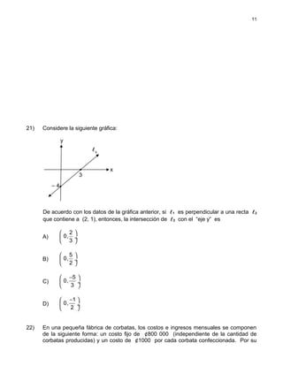 21) Considere la siguiente gráfica:
De acuerdo con los datos de la gráfica anterior, si 1 es perpendicular a una recta 2
que contiene a (2, 1), entonces, la intersección de 2 con el “eje y” es
A)
 
 ÷
 
2
0,
3
B)
5
0,
2
 
 ÷
 
C)
− 
 ÷
 
5
0,
3
D)
1
0,
2
− 
 ÷
 
22) En una pequeña fábrica de corbatas, los costos e ingresos mensuales se componen
de la siguiente forma: un costo fijo de ¢800 000 (independiente de la cantidad de
corbatas producidas) y un costo de ¢1000 por cada corbata confeccionada. Por su
11
1
y
x
3
– 4
 