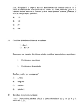parte, el ingreso de la empresa depende de la cantidad de corbatas vendidas por el
precio de cada corbata. Si el precio de una corbata es ¢5000, entonces, ¿cuál es la
cantidad mínima mensual de corbatas que se deben producir y vender, para que la
fábrica obtenga alguna ganancia?
A) 133
B) 160
C) 201
D) 800
23) Considere el siguiente sistema de ecuaciones:
− =

− =
x 2y 5
4x 8y 20
De acuerdo con los datos del sistema anterior, considere las siguientes proposiciones:
I. El sistema es consistente
II. El sistema es dependiente.
De ellas, ¿cuáles son verdaderas?
A) Ambas
B) Ninguna
C) Solo la I
D) Solo la II
24) Considere el siguiente enunciado:
«Sea f una función cuadrática, tal que, la gráfica interseca el “eje y” en (0, 3) y el
vértice es (2, 9)».
12
 