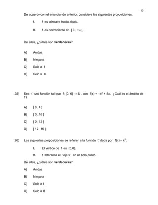 De acuerdo con el enunciando anterior, considere las siguientes proposiciones:
I. f es cóncava hacia abajo.
II. f es decreciente en ] 3 , +∞ [.
De ellas, ¿cuáles son verdaderas?
A) Ambas
B) Ninguna
C) Solo la I
D) Solo la II
25) Sea f una función tal que f: [0, 6] IR→ , con f(x) = –x2
+ 8x. ¿Cuál es el ámbito de
f ?
A) [ 0, 4 ]
B) [ 0, 16 ]
C) [ 0, 12 ]
D) [ 12, 16 ]
26) Las siguientes proposiciones se refieren a la función f, dada por 2
f(x) x= :
I. El vértice de f es (0,0).
II. f interseca el “eje x” en un solo punto.
De ellas, ¿cuáles son verdaderas?
A) Ambas
B) Ninguna
C) Solo la I
D) Solo la II
13
 