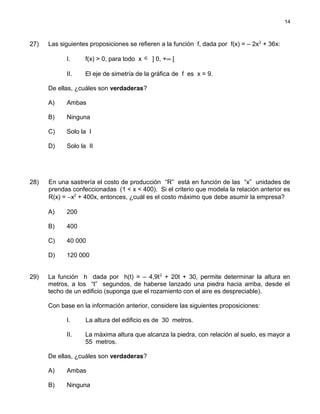 27) Las siguientes proposiciones se refieren a la función f, dada por f(x) = – 2x2
+ 36x:
I. f(x) > 0, para todo x ∈ ] 0, +∞ [
II. El eje de simetría de la gráfica de f es x = 9.
De ellas, ¿cuáles son verdaderas?
A) Ambas
B) Ninguna
C) Solo la I
D) Solo la II
28) En una sastrería el costo de producción “R” está en función de las “x” unidades de
prendas confeccionadas (1 < x < 400). Si el criterio que modela la relación anterior es
R(x) = −x2
+ 400x, entonces, ¿cuál es el costo máximo que debe asumir la empresa?
A) 200
B) 400
C) 40 000
D) 120 000
29) La función h dada por h(t) = – 4,9t2
+ 20t + 30, permite determinar la altura en
metros, a los “t” segundos, de haberse lanzado una piedra hacia arriba, desde el
techo de un edificio (suponga que el rozamiento con el aire es despreciable).
Con base en la información anterior, considere las siguientes proposiciones:
I. La altura del edificio es de 30 metros.
II. La máxima altura que alcanza la piedra, con relación al suelo, es mayor a
55 metros.
De ellas, ¿cuáles son verdaderas?
A) Ambas
B) Ninguna
14
 