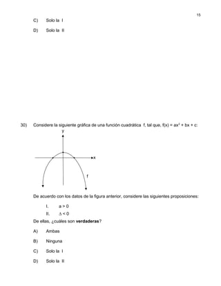 C) Solo la I
D) Solo la II
30) Considere la siguiente gráfica de una función cuadrática f, tal que, f(x) = ax2
+ bx + c:
De acuerdo con los datos de la figura anterior, considere las siguientes proposiciones:
I. a > 0
II. ∆ < 0
De ellas, ¿cuáles son verdaderas?
A) Ambas
B) Ninguna
C) Solo la I
D) Solo la II
15
y
x
f
 