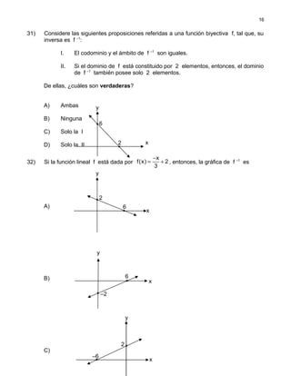 31) Considere las siguientes proposiciones referidas a una función biyectiva f, tal que, su
inversa es f –1
:
I. El codominio y el ámbito de f –1
son iguales.
II. Si el dominio de f está constituido por 2 elementos, entonces, el dominio
de f –1
también posee solo 2 elementos.
De ellas, ¿cuáles son verdaderas?
A) Ambas
B) Ninguna
C) Solo la I
D) Solo la II
32) Si la función lineal f está dada por
x
f(x) 2
3
−
= + , entonces, la gráfica de f –1
es
A)
B)
C)
16
y
6
2 x
y
2
6
x
y
6
x
–2
y
2
–6
x
 