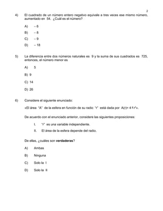 4) El cuadrado de un número entero negativo equivale a tres veces ese mismo número,
aumentado en 54. ¿Cuál es el número?
A) − 6
B) − 8
C) − 9
D) − 18
5) La diferencia entre dos números naturales es 9 y la suma de sus cuadrados es 725,
entonces, el número menor es
A) 5
B) 9
C) 14
D) 26
6) Considere el siguiente enunciado:
«El área “A” de la esfera en función de su radio “r” está dada por A(r)= 4 π r2
».
De acuerdo con el enunciado anterior, considere las siguientes proposiciones:
I. “r” es una variable independiente.
II. El área de la esfera depende del radio.
De ellas, ¿cuáles son verdaderas?
A) Ambas
B) Ninguna
C) Solo la I
D) Solo la II
2
 