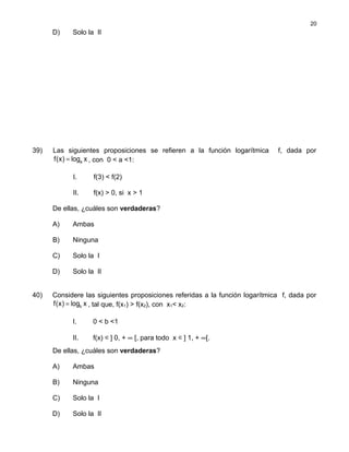 D) Solo la II
39) Las siguientes proposiciones se refieren a la función logarítmica f, dada por
af(x) log x= , con 0 < a <1:
I. f(3) < f(2)
II. f(x) > 0, si x > 1
De ellas, ¿cuáles son verdaderas?
A) Ambas
B) Ninguna
C) Solo la I
D) Solo la II
40) Considere las siguientes proposiciones referidas a la función logarítmica f, dada por
bf(x) log x= , tal que, f(x1) > f(x2), con x1< x2:
I. 0 < b <1
II. f(x) ∈] 0, + ∞ [, para todo x ∈] 1, + ∞[.
De ellas, ¿cuáles son verdaderas?
A) Ambas
B) Ninguna
C) Solo la I
D) Solo la II
20
 