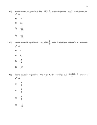 41) Sea la ecuación logarítmica =wlog (128) 7. Si se cumple que = −4log (x) w , entonces,
“x” es
A) 16
B) 32
C)
1
32
D)
1
16
42) Sea la ecuación logarítmica w
1
2log (2)
2
= . Si se cumple que 8 2log (x) w= , entonces,
“x” es
A) 4
B) 8
C)
1
4
D) 2
43) Sea la ecuación logarítmica wlog (81) 4= . Si se cumple que 1
2
log (x) w= , entonces,
“x” es
A)
1
2
B)
1
8
C)
1
9
D)
1
16
21
 