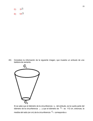 C) 5
D) 10
45) Considere la información de la siguiente imagen, que muestra un embudo de una
batidora de cemento.
Si se sabe que el diámetro de la circunferencia c2 del embudo, es la cuarta parte del
diámetro de la circunferencia c1 y que el diámetro de es 112 cm, entonces, la
medida del radio (en cm) de la circunferencia corresponde a
23
 
