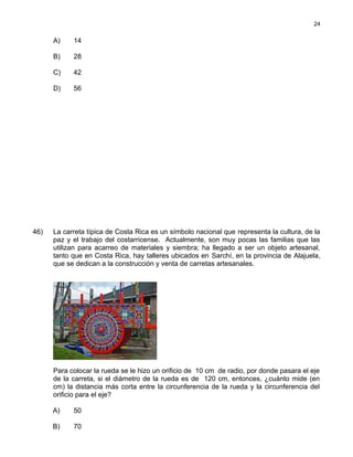 A) 14
B) 28
C) 42
D) 56
46) La carreta típica de Costa Rica es un símbolo nacional que representa la cultura, de la
paz y el trabajo del costarricense. Actualmente, son muy pocas las familias que las
utilizan para acarreo de materiales y siembra; ha llegado a ser un objeto artesanal,
tanto que en Costa Rica, hay talleres ubicados en Sarchí, en la provincia de Alajuela,
que se dedican a la construcción y venta de carretas artesanales.
Para colocar la rueda se le hizo un orificio de 10 cm de radio, por donde pasara el eje
de la carreta, si el diámetro de la rueda es de 120 cm, entonces, ¿cuánto mide (en
cm) la distancia más corta entre la circunferencia de la rueda y la circunferencia del
orificio para el eje?
A) 50
B) 70
24
 
