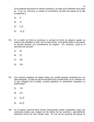 Si se pretende aprovechar la máxima superficie y se sabe que el diámetro de la pieza
es 12 2 cm, entonces, la medida en centímetros, del lado del asiento de la silla
corresponde a
A) 6
B) 12
C) 6 2
D) 12 2
52) En un jardín de niños se construye un carrusel en forma de polígono regular; se
colocan seis caballitos en total, uno en cada vértice. Si al girarlo sobre su eje central,
el carrusel describe una circunferencia de longitud 12π, entonces, ¿cuál es el
perímetro del carrusel?
A) 36
B) 72
C) 36π
D) 72π
53) Una máquina podadora de césped utiliza una cuchilla especial constituida por una
placa triangular. Si cada uno de los tres lados de la cuchilla miden 6 cm, entonces, en
un giro completo de la cuchilla, ¿cuánta superficie, en centímetros cuadrados, se
puede podar?
A) 12π
B) 27π
C) 4π 3
D) 6π 3
54) En el parque nacional Barra Honda (Guanacaste) existen estalactitas; estas son
estructuras salinas que cuelgan de los techos de las cavernas y generalmente,
presentan formas de cono circular recto. En una de las cavernas del parque se
28
 