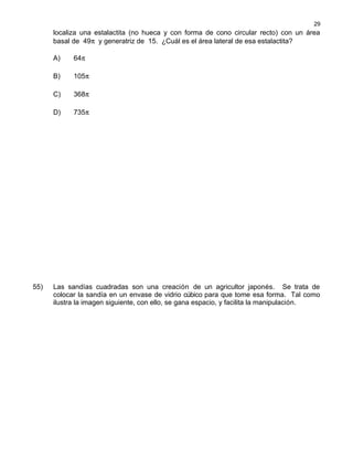 localiza una estalactita (no hueca y con forma de cono circular recto) con un área
basal de 49π y generatriz de 15. ¿Cuál es el área lateral de esa estalactita?
A) 64π
B) 105π
C) 368π
D) 735π
55) Las sandías cuadradas son una creación de un agricultor japonés. Se trata de
colocar la sandía en un envase de vidrio cúbico para que tome esa forma. Tal como
ilustra la imagen siguiente, con ello, se gana espacio, y facilita la manipulación.
29
 