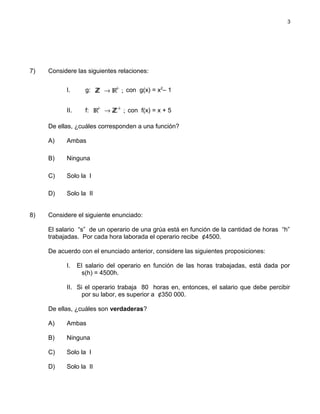 7) Considere las siguientes relaciones:
I. g: +IR ;ZZ → con g(x) = x2
– 1
II. f: + +IR ;ZZ→ con f(x) = x + 5
De ellas, ¿cuáles corresponden a una función?
A) Ambas
B) Ninguna
C) Solo la I
D) Solo la II
8) Considere el siguiente enunciado:
El salario “s” de un operario de una grúa está en función de la cantidad de horas “h”
trabajadas. Por cada hora laborada el operario recibe ¢4500.
De acuerdo con el enunciado anterior, considere las siguientes proposiciones:
I. El salario del operario en función de las horas trabajadas, está dada por
s(h) = 4500h.
II. Si el operario trabaja 80 horas en, entonces, el salario que debe percibir
por su labor, es superior a ¢350 000.
De ellas, ¿cuáles son verdaderas?
A) Ambas
B) Ninguna
C) Solo la I
D) Solo la II
3
 