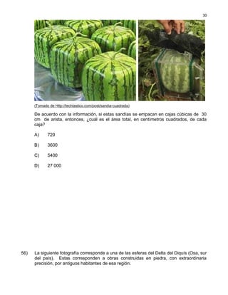 (Tomado de Http://techtastico.com/post/sandia-cuadrada)
De acuerdo con la información, si estas sandías se empacan en cajas cúbicas de 30
cm de arista, entonces, ¿cuál es el área total, en centímetros cuadrados, de cada
caja?
A) 720
B) 3600
C) 5400
D) 27 000
56) La siguiente fotografía corresponde a una de las esferas del Delta del Diquís (Osa, sur
del país). Estas corresponden a obras construidas en piedra, con extraordinaria
precisión, por antiguos habitantes de esa región.
30
 