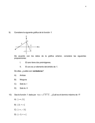 9) Considere la siguiente gráfica de la función f:
De acuerdo con los datos de la gráfica anterior, considere las siguientes
proposiciones:
I. El cero tiene dos preimágenes.
II. El uno es un elemento del ámbito de f.
De ellas, ¿cuáles son verdaderas?
A) Ambas
B) Ninguna
C) Solo la I
D) Solo la II
10) Sea la función f dada por x3)x(f −−= . ¿Cuál es el dominio máximo de f?
A) ] –∞, 3 ]
B) [ 3, + ∞ [
C) ] –∞, – 3 ]
D) [ – 3, + ∞ [
4
f
x
y
1
1
−1
 