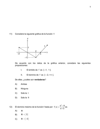 11) Considere la siguiente gráfica de la función f:
De acuerdo con los datos de la gráfica anterior, considere las siguientes
proposiciones:
I. El ámbito de f es [ –1, 1 ].
II. El dominio de f es [ – 2, +∞ [.
De ellas, ¿cuáles son verdaderas?
A) Ambas
B) Ninguna
C) Solo la I
D) Solo la II
12) El dominio máximo de la función f dada por ( )
2
x 9
f x
x 3
−
=
+
es
A) IR
B) { }IR 3−
C) { }IR 3− −
5
f
x
y
−2
−1
1
3
2
•
•
•
 