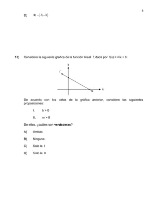 D) { }IR 3, 3− −
13) Considere la siguiente gráfica de la función lineal f, dada por f(x) = mx + b:
De acuerdo con los datos de la gráfica anterior, considere las siguientes
proposiciones:
I. b > 0
II. m > 0
De ellas, ¿cuáles son verdaderas?
A) Ambas
B) Ninguna
C) Solo la I
D) Solo la II
6
x
y
f
 