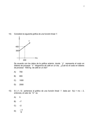 14) Considere la siguiente gráfica de una función lineal f:
De acuerdo con los datos de la gráfica anterior, donde “y” representa el costo en
dólares de procesar “x” kilogramos de café en un día. ¿Cuál es el costo en dólares
de procesar 1000 kg de café en un día?
A) 700
B) 800
C) 1000
D) 2000
15) Si (–1, 5) pertenece al gráfico de una función lineal f dada por f(x) = mx – 2,
entonces, el valor de “m” es
A) 5
B) –7
C) –2
D)
5
1−
7
200
300
400
x
y
f
 