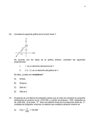 16) Considere la siguiente gráfica de la función lineal f:
De acuerdo con los datos de la gráfica anterior, considere las siguientes
proposiciones:
I. 1 es un elemento del dominio de f.
II. (–3, –1) es un elemento del gráfico de f.
De ellas, ¿cuáles son verdaderas?
A) Ambas
B) Ninguna
C) Solo la I
D) Solo la II
17) El gerente de una fábrica de bolígrafos estima que el costo de mantener la compañía
diariamente sin producir es de ¢104 000, y cuando se producen 1000 bolígrafos es
de ¢364 000. Si el costo “C” tiene una relación lineal con la producción diaria de “x”
unidades de bolígrafos, entonces, la relación que modela la situación anterior es
A) C(x) =
x
260
+ 104 000
8
y
f
x
2
1
–1
 