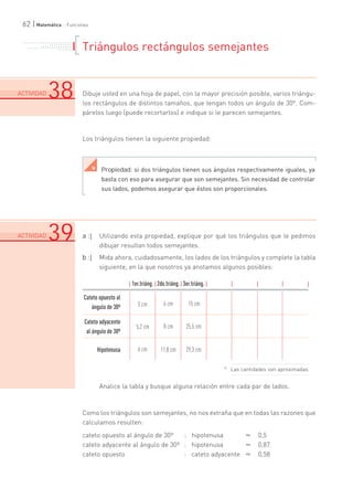 62 | Matemática :: Funciones 
Triángulos rectángulos semejantes 
Dibuje usted en una hoja de papel, con la mayor precisión posible, varios triángu-los 
rectángulos de distintos tamaños, que tengan todos un ángulo de 30º. Com-párelos 
luego (puede recortarlos) e indique si le parecen semejantes. 
Los triángulos tienen la siguiente propiedad: 
a :| Utilizando esta propiedad, explique por qué los triángulos que le pedimos 
dibujar resultan todos semejantes. 
b :| Mida ahora, cuidadosamente, los lados de los triángulos y complete la tabla 
siguiente, en la que nosotros ya anotamos algunos posibles: 
2do.triáng. 
Analice la tabla y busque alguna relación entre cada par de lados. 
Como los triángulos son semejantes, no nos extraña que en todas las razones que 
calculamos resulten: 
cateto opuesto al ángulo de 30º : hipotenusa ¯ 0,5 
cateto adyacente al ángulo de 30º : hipotenusa ¯ 0,87 
cateto opuesto : cateto adyacente ¯ 0,58 
. . . . . . . . . . . . .. .. .. .. .. .. .. .. .. .. .. . . . . . . .. .. .. .. .. .. .. .. .. .. .. .. .. .. .. . . . . . . . 
ACTIVIDAD38 
.................................................................. .................................................................. .................................................................. ................................. 
Propiedad: si dos triángulos tienen sus ángulos respectivamente iguales, ya 
basta con eso para asegurar que son semejantes. Sin necesidad de controlar 
sus lados, podemos asegurar que éstos son proporcionales. 
Â 
ACTIVIDAD39 
.................................................................. .................................................................. .................................................................. ................................. 
1er.triáng. 
Cateto opuesto al 
ángulo de 30º 
Cateto adyacente 
al ángulo de 30º 
Hipotenusa 
3 cm 
3er.triáng. 
6 cm 15 cm 
5,2 cm 8 cm 25,5 cm 
6 cm 11,8 cm 29,3 cm 
¿ Las cantidades son aproximadas. 
 