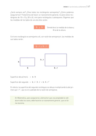 ¿Será siempre así? ¿Para todos los rectángulos semejantes? ¿Cómo podemos
asegurarnos? Trataremos de hacer un razonamiento general, no para estos rec-
tángulos de 10 x 15 y 30 x 45, sino para rectángulos cualesquiera. Digamos que
las medidas de los lados de uno de ellos serán:
Si el otro rectángulo es semejante a él, con razón de semejanza r, las medidas de
sus lados serán:
Superficie del primero = b . h
Superficie del segundo = b . r . h . r = b . h . r
2
En efecto, la superficie del segundo rectángulo se obtuvo multiplicando la del pri-
mero por r
2
, que es el cuadrado de la razón de semejanza.
En Matemática, para asegurarse y demostrar que una propiedad es váli-
da en todos los casos, debe hacerse un razonamiento general , que se lla-
ma teorema.
| 67UNIDAD 4 | Las funciones y la Geometría
Donde b es la medida de la base y
h la de la altura.
h
b
h . r
b . r
b y h
b . r y h . r
 