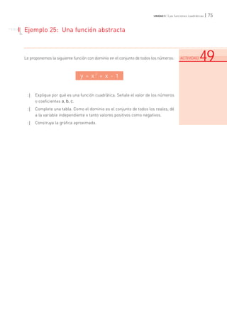 | 75UNIDAD 5 | Las funciones cuadráticas
Ejemplo 25: Una función abstracta
Le proponemos la siguiente función con dominio en el conjunto de todos los números:
:| Explique por qué es una función cuadrática. Señale el valor de los números
o coeficientes a, b, c.
:| Complete una tabla. Como el dominio es el conjunto de todos los reales, dé
a la variable independiente x tanto valores positivos como negativos.
:| Construya la gráfica aproximada.
. . . . . . .
. . . . .
.......................................................................................................................................................................................................................................
ACTIVIDAD 49
y = x
2
+ x - 1
 