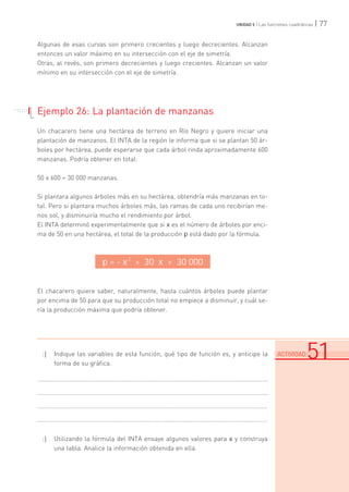 | 77UNIDAD 5 | Las funciones cuadráticas
Algunas de esas curvas son primero crecientes y luego decrecientes. Alcanzan
entonces un valor máximo en su intersección con el eje de simetría.
Otras, al revés, son primero decrecientes y luego crecientes. Alcanzan un valor
mínimo en su intersección con el eje de simetría.
Ejemplo 26: La plantación de manzanas
Un chacarero tiene una hectárea de terreno en Río Negro y quiere iniciar una
plantación de manzanos. El INTA de la región le informa que si se plantan 50 ár-
boles por hectárea, puede esperarse que cada árbol rinda aproximadamente 600
manzanas. Podría obtener en total:
50 x 600 = 30 000 manzanas.
Si plantara algunos árboles más en su hectárea, obtendría más manzanas en to-
tal. Pero si plantara muchos árboles más, las ramas de cada uno recibirían me-
nos sol, y disminuiría mucho el rendimiento por árbol.
El INTA determinó experimentalmente que si x es el número de árboles por enci-
ma de 50 en una hectárea, el total de la producción p está dado por la fórmula.
El chacarero quiere saber, naturalmente, hasta cuántos árboles puede plantar
por encima de 50 para que su producción total no empiece a disminuir, y cuál se-
ría la producción máxima que podría obtener.
:| Indique las variables de esta función, qué tipo de función es, y anticipe la
forma de su gráfica.
.......................................................................................................................................
.......................................................................................................................................
.......................................................................................................................................
.......................................................................................................................................
:| Utilizando la fórmula del INTA ensaye algunos valores para x y construya
una tabla. Analice la información obtenida en ella.
p = - x
2
+ 30 x + 30 000
.......................................................................................................................................................................................................................................
ACTIVIDAD 51
. . . . . . .
. . . . .
 