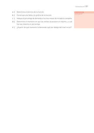 | 81| Autoevaluación
EJERCICIO 3
[continuación]
a :| Determine el dominio de la función.
b :| Construya una tabla y la gráfica de la función.
c :| Indique el porcentaje de demanda a los tres meses de iniciada la campaña.
d :| Determine el momento en que las ventas alcanzaron el máximo, y cuál
fue ese máximo en porcentaje.
e :| ¿A partir de qué momento la demanda cayó por debajo del nivel inicial?
 