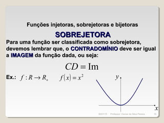 Funções injetoras, sobrejetoras e bijetorasFunções injetoras, sobrejetoras e bijetoras
Para uma função ser classificada como sobrejetora,Para uma função ser classificada como sobrejetora,
devemos lembrar que, odevemos lembrar que, o CONTRADOMÍNIOCONTRADOMÍNIO deve ser igualdeve ser igual
aa IMAGEMIMAGEM da função dada, ou seja:da função dada, ou seja:
Im=CD
Ex.:Ex.: +→ RRf : ( ) 2
xxf =
x
y
SOBREJETORASOBREJETORA
30/01/15 16Professor: Osmar da Silva Pereira
 