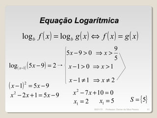 Equação LogarítmicaEquação Logarítmica
( ) ( ) ( ) ( )xgxfxgxf bb =⇔= loglog
( ) ( ) 295log 1 =−− xx
( ) 951
2
−=− xx
95122
−=+− xxx
095 >−x
5
9
>⇒ x
01>−x 1>⇒ x
11≠−x 2≠⇒ x
01072
=+− xx
21 =x 51 =x { }5=S
30/01/15 61Professor: Osmar da Silva Pereira
 