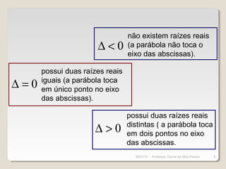 0∆ <
0∆ =
0∆ >
não existem raízes reais
(a parábola não toca o
eixo das abscissas).
possui duas raízes reais
iguais (a parábola toca
em único ponto no eixo
das abscissas).
possui duas raízes reais
distintas ( a parábola toca
em dois pontos no eixo
das abscissas.
30/01/15 8Professor: Osmar da Silva Pereira
 