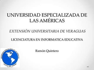UNIVERSIDAD ESPECIALIZADA DE
        LAS AMÉRICAS

 EXTENSIÓN UNIVERSITARIA DE VERAGUAS

   LICENCIATURA EN INFORMATICA EDUCATIVA


               Ramón Quintero



Ramon                                      1
 