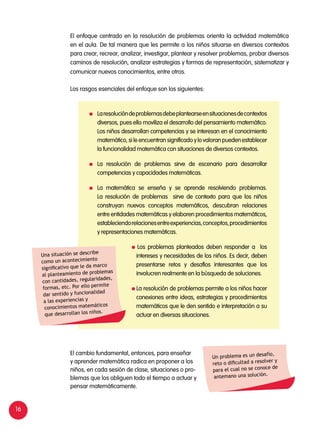 16
El enfoque centrado en la resolución de problemas orienta la actividad matemática
en el aula. De tal manera que les permite a los niños situarse en diversos contextos
para crear, recrear, analizar, investigar, plantear y resolver problemas, probar diversos
caminos de resolución, analizar estrategias y formas de representación, sistematizar y
comunicar nuevos conocimientos, entre otros.
Los rasgos esenciales del enfoque son los siguientes:
	 Laresolucióndeproblemasdebeplantearseensituacionesdecontextos
diversos, pues ello moviliza el desarrollo del pensamiento matemático.
Los niños desarrollan competencias y se interesan en el conocimiento
matemático, si le encuentran significado y lo valoran pueden establecer
la funcionalidad matemática con situaciones de diversos contextos.
	 La resolución de problemas sirve de escenario para desarrollar
competencias y capacidades matemáticas.
	 La matemática se enseña y se aprende resolviendo problemas.
La resolución de problemas sirve de contexto para que los niños
construyan nuevos conceptos matemáticos, descubran relaciones
entre entidades matemáticas y elaboren procedimientos matemáticos,
estableciendorelacionesentreexperiencias,conceptos,procedimientos
y representaciones matemáticas.
Los problemas planteados deben responder a los
intereses y necesidades de los niños. Es decir, deben
presentarse retos y desafíos interesantes que los
involucren realmente en la búsqueda de soluciones.
La resolución de problemas permite a los niños hacer
conexiones entre ideas, estrategias y procedimientos
matemáticos que le den sentido e interpretación a su
actuar en diversas situaciones.
Una situación se describe
como un acontecimiento
significativo que le da marco
al planteamiento de problemas
con cantidades, regularidades,
formas, etc. Por ello permite
dar sentido y funcionalidad
a las experiencias y
conocimientos matemáticos
que desarrollan los niños.
Un problema es un desafío,
reto o dificultad a resolver y
para el cual no se conoce de
antemano una solución.
El cambio fundamental, entonces, para enseñar
y aprender matemática radica en proponer a los
niños, en cada sesión de clase, situaciones o pro-
blemas que los obliguen todo el tiempo a actuar y
pensar matemáticamente.
 