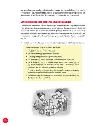 72
que la o el docente puede adicionalmente proponer situaciones lúdicas como juegos
tradicionales y algunas actividades lúdicas que despierten el interés al responder a las
necesidades vitales de los niños (la autonomía, la exploración y el movimiento).
Consideramos situaciones lúdicas aquellas que comprenden los juegos tradicionales
y las actividades lúdicas propuestas por la o el docente. Estas promueven el disfrute
de nuevas formas de explorar la realidad, permite desarrollar la creatividad al
pensar diferentes alternativas para dar soluciones. Favoreciendo así el desarrollo del
pensamiento y la regulación de su accionar, la que se va enriqueciendo en la interacción
grupal.
Debemos tener en cuenta algunas consideraciones para elegir las situaciones lúdicas.
Consideraciones para proponer situaciones lúdicas
En las situaciones lúdicas se debe considerar:
	 La edad de los niños y sus intereses.
	 Las capacidades que se desean priorizar.
	 Que tengan reglas sencillas y desarrollo corto.
	 Los materiales a utilizar deben ser preferentemente reusables.
	 En el desarrollo de la actividad, es recomendable prever juegos,
repetirlos varias veces si así lo desean los niños. Esto favorece a que
planteen diversas estrategias durante el juego.
	 Promover la autonomía en la organización de los pequeños grupos y
potenciar los intercambios verbales entre los niños.
	 Destinartiemposdeconversaciónconlosniñosendistintosmomentos
del desarrollo de la actividad.
 
