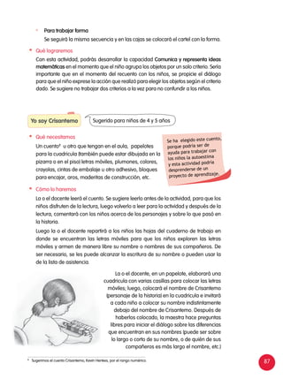 87
Yo soy Crisantemo
	 Qué necesitamos
	 Un cuento8
u otro que tengan en el aula, papelotes
para la cuadricula (también puede estar dibujada en la
pizarra o en el piso) letras móviles, plumones, colores,
crayolas, cintas de embalaje u otro adhesivo, bloques
para encajar, aros, maderitas de construcción, etc.
Sugerido para niños de 4 y 5 años
	 Para trabajar forma
	 Se seguirá la misma secuencia y en las cajas se colocará el cartel con la forma.
	 Qué lograremos
	 Con esta actividad, podrás desarrollar la capacidad Comunica y representa ideas
matemáticas en el momento que el niño agrupa los objetos por un solo criterio. Sería
importante que en el momento del recuento con los niños, se propicie el diálogo
para que el niño exprese la acción que realizó para elegir los objetos según el criterio
dado. Se sugiere no trabajar dos criterios a la vez para no confundir a los niños.
8	
Sugerimos el cuento Crisantemo, Kevin Henkes, por el rango numérico.
Se ha elegido este cuento,
porque podría ser de
ayuda para trabajar con
los niños la autoestima
y esta actividad podría
desprenderse de un
proyecto de aprendizaje.
	 Cómo lo haremos
	 La o el docente leerá el cuento. Se sugiere leerlo antes de la actividad, para que los
niños disfruten de la lectura, luego volverlo a leer para la actividad y después de la
lectura, comentará con los niños acerca de los personajes y sobre lo que pasó en
la historia.
	 Luego la o el docente repartirá a los niños las hojas del cuaderno de trabajo en
donde se encuentran las letras móviles para que los niños exploren las letras
móviles y armen de manera libre su nombre o nombres de sus compañeros. De
ser necesario, se les puede alcanzar la escritura de su nombre o pueden usar la
de la lista de asistencia.
	 La o el docente, en un papelote, elaborará una
cuadricula con varias casillas para colocar las letras
móviles; luego, colocará el nombre de Crisantemo
(personaje de la historia) en la cuadricula e invitará
a cada niño a colocar su nombre indistintamente
debajo del nombre de Crisantemo. Después de
haberlos colocado, la maestra hace preguntas
libres para iniciar el diálogo sobre las diferencias
que encuentran en sus nombres (puede ser sobre
lo largo o corto de su nombre, o de quién de sus
compañeros es más largo el nombre, etc.)
 