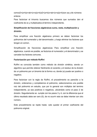 comox2+(a+b)x+ab=(x+a)(x+b)x2+(a+b)x+ab=(x+a)(x+b)con aa y bb números
enteros
Para factorizar el trinomio buscamos dos números que sumados den el
coeficiente de xx y multiplicados el término independiente.
Simplificación de fracciones algebraicas suma, resta, multiplicación y
división.
Para simplificar una fracción algebraica primero se deben factorizar los
polinomios del numerador y del denominador, y luego eliminar los factores que
tengan en común.
Simplificación de fracciones algebraicas Para simplificar una fracción
algebraica, cuando es posible, se factoriza el numerador y el denominador y se
cancelan los factores comunes.
Factorización por método Ruffini
Ruffini es conocida también como método de división sintética, siendo un
algoritmo que permite obtener fácilmente el cociente y el residuo de la división
de un polinomio por un binomio de la forma x-a, donde (a) puede ser positivo o
negativo.
Para factorizar con la regla de Ruffini, el procedimiento es parecido a la
división, ordenamos y completamos el polinomio, seleccionamos una posible
raíz del polinomio en estudio, que por lo general son múltiplos del termino
independiente, ya sea positivos ó negativos, ubicándolo como el paso 2 de
división. Seguidamente se cumple con los pasos 3 y 4, con la diferencia que el
último resultado debe ser cero (0), de no ocurrir esto se debe intentar con otro
número.
Este procedimiento se repite hasta solo quedar el primer coeficiente del
polinomio original.
 