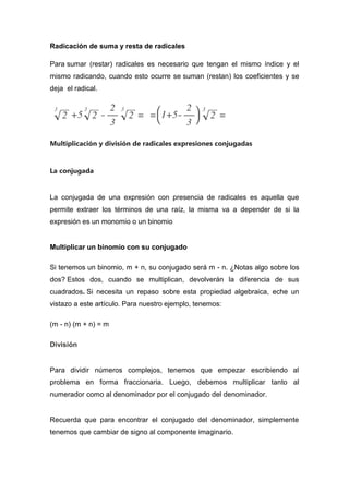 Radicación de suma y resta de radicales
Para sumar (restar) radicales es necesario que tengan el mismo índice y el
mismo radicando, cuando esto ocurre se suman (restan) los coeficientes y se
deja el radical.
Multiplicación y división de radicales expresiones conjugadas
La conjugada
La conjugada de una expresión con presencia de radicales es aquella que
permite extraer los términos de una raíz, la misma va a depender de si la
expresión es un monomio o un binomio
Multiplicar un binomio con su conjugado
Si tenemos un binomio, m + n, su conjugado será m - n. ¿Notas algo sobre los
dos? Estos dos, cuando se multiplican, devolverán la diferencia de sus
cuadrados. Si necesita un repaso sobre esta propiedad algebraica, eche un
vistazo a este artículo. Para nuestro ejemplo, tenemos:
(m - n) (m + n) = m
División
Para dividir números complejos, tenemos que empezar escribiendo al
problema en forma fraccionaria. Luego, debemos multiplicar tanto al
numerador como al denominador por el conjugado del denominador.
Recuerda que para encontrar el conjugado del denominador, simplemente
tenemos que cambiar de signo al componente imaginario.
 