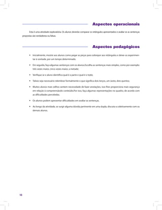 10
Aspectos operacionais
Esta é uma atividade exploratória. Os alunos deverão comparar os retângulos apresentados e avaliar se as sentenças
propostas são verdadeiras ou falsas.
Aspectos pedagógicos
ƒƒ Inicialmente, mostre aos alunos como pegar as peças para sobrepor aos retângulos e deixe-os experimen-
tar à vontade, por um tempo determinado.
ƒƒ Em seguida, faça algumas sentenças com os alunos.Escolha as sentenças mais simples, como por exemplo:
três vezes maior, cinco vezes maior, a metade;
ƒƒ Verifique se o aluno identifica qual é a parte e qual é o todo;
ƒƒ Talvez seja necessário relembrar formalmente o que significa dois terços, um sexto, dois quintos;
ƒƒ Muitos alunos mais velhos sentem necessidade de fazer anotações, isso lhes proporciona mais segurança
em relação à compreensãodo conteúdo.Por isso, faça algumas representações no quadro, de acordo com
as dificuldades percebidas.
ƒƒ Os alunos podem apresentar dificuldades em avaliar as sentenças.
ƒƒ Ao longo da atividade, se surgir alguma dúvida pertinente em uma dupla, discuta-a coletivamente com os
demais alunos.
 