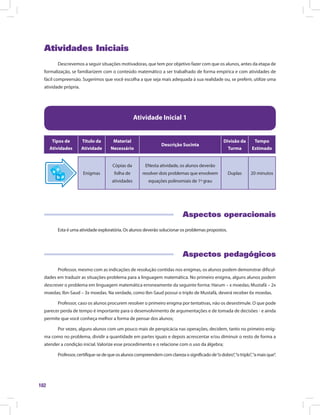 102
Atividades Iniciais
Descrevemos a seguir situações motivadoras, que tem por objetivo fazer com que os alunos, antes da etapa de
formalização, se familiarizem com o conteúdo matemático a ser trabalhado de forma empírica e com atividades de
fácil compreensão. Sugerimos que você escolha a que seja mais adequada à sua realidade ou, se preferir, utilize uma
atividade própria.
Atividade Inicial 1
Tipos de
Atividades
Título da
Atividade
Material
Necessário
Descrição Sucinta
Divisão da
Turma
Tempo
Estimado
Enigmas
Cópias da
folha de
atividades
ENesta atividade, os alunos deverão
resolver dois problemas que envolvem
equações polinomiais de 1º grau
Duplas 20 minutos
Aspectos operacionais
Esta é uma atividade exploratória. Os alunos deverão solucionar os problemas propostos.
Aspectos pedagógicos
Professor, mesmo com as indicações de resolução contidas nos enigmas, os alunos podem demonstrar dificul-
dades em traduzir as situações-problema para a linguagem matemática. No primeiro enigma, alguns alunos podem
descrever o problema em linguagem matemática erroneamente da seguinte forma: Harum – x moedas; Mustafá – 2x
moedas; Ibn-Saud – 3x moedas. Na verdade, como Ibn-Saud possui o triplo de Mustafá, deverá receber 6x moedas.
Professor, caso os alunos procurem resolver o primeiro enigma por tentativas, não os desestimule. O que pode
parecer perda de tempo é importante para o desenvolvimento de argumentações e de tomada de decisões - e ainda
permite que você conheça melhor a forma de pensar dos alunos;
Por vezes, alguns alunos com um pouco mais de perspicácia nas operações, decidem, tanto no primeiro enig-
ma como no problema, dividir a quantidade em partes iguais e depois acrescentar e/ou diminuir o resto de forma a
atender a condição inicial. Valorize esse procedimento e o relacione com o uso da álgebra;
Professor,certifique-sedequeosalunoscompreendemcomclarezaosignificadode“odobro”,“otriplo”,“amaisque”.
 
