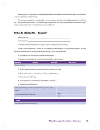 Matemática e suas Tecnologias · Matemática 103
A transposição da linguagem escrita para a linguagem matemática flui melhor na medida em que as palavras
e expressões do texto são dominadas;
É muito comum os alunos, no problema 2, escreverem a representação matemática da seguinte forma: A irmã
tem x reais e o irmão tem 10 reais. Esta representação é equivocada uma vez que o irmão tem 10 reais a mais que a
irmã, o que deveria ser representado pela expressão“x + 10 reais”.
Folha de atividades – Enigma1
Nome da escola: ________________________________________________________
Nome do aluno: ________________________________________________________
1 -Você foi desafiado a solucionar um enigma sobre a distribuição de uma herança.
Distribua uma herança de 342 moedas de ouro entre Harum, Mustafá e Ibn-Saud, três herdeiros árabes, de modo
que Harum receba x, Mustafá receba o dobro de Harum e Ibn-Saud, o triplo de Mustafá
ƒƒ Discuta com seu parceiro e resolva o enigma proposto.
Anote abaixo a quantidade de moedas recebida por cada um dos herdeiros.
Herdeiro Harum Mustafá Ibn-Saud
Moedas recebidas
2 -Você foi desafiado a descobrir quantos reais tem cada um dos irmãos
Irmã: Eu tenho x reais e meu irmão tem 10 reais a mais do que eu
Irmão: Juntos temos 17 reais
ƒƒ Discuta com seu parceiro e resolva o problema proposto.
ƒƒ Anote sua respostas abaixo:
Sentença matemática que traduz quanto dinheiro os dois têm juntos
Valor de x
Quanto dinheiro cada um deles tem?
Irmão
Irmã
1
Fonte
http://www.vdl.ufc.br/ativa/enigma.html
 