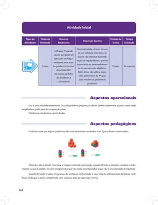 104
Atividade Inicial
Tipos de
Atividades
Título da
Atividade
Material
Necessário
Descrição Sucinta
Divisão da
Turma
Tempo
Estimado
Caixas
Software“Pesando
caixas”que pode ser
acessado em http://
ambiente.educacao.
ba.gov.br/conteudos/
download/907.
zip, cópias da folha
de atividades e
calculadoras
Nesta atividade, através do uso
de um software interativo, os
alunos vão exercitar a identifi-
cação de regularidades, quesito
importante no desenvolvimen-
to do pensamento algébrico.
Além disso, vão utilizar equa-
ções polinomiais de 1º grau
para resolver os problemas
propostos
Duplas 30 minutos
Aspectos operacionais
Esta é uma atividade exploratória. Em cada problema proposto, os alunos deverão determinar quantas caixas estão
empilhadas e qual é peso do conjunto de caixas.
Distribua as calculadoras para as duplas.
Aspectos pedagógicos
Professor, note que alguns problemas são mais facilmente resolvidos se as figuras forem rotacionadas:
Antes de o aluno decidir rotacionar a imagem, estimule a percepção espacial. Oriente-o também a analisar as infor-
mações e o que é pedido. Ele deve compreender que não existe uma“decoreba”, e que não é uma atividade de repetição.
Quando for pedir o valor, em gramas, de um bloco, conhecendo o valor total da sobreposição de blocos, certi-
fique-se de que o aluno compreende com clareza a ideia de operação inversa.
 