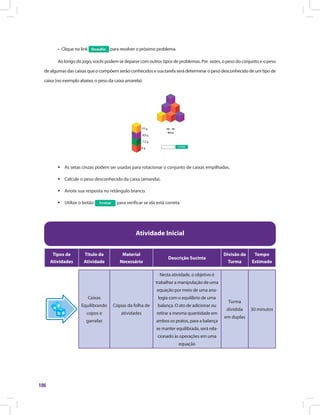 106
•	 Clique no link para resolver o próximo problema.
Ao longo do jogo, vocês podem se deparar com outros tipos de problemas. Por vezes, o peso do conjunto e o peso
de algumas das caixas que o compõem serão conhecidos e sua tarefa será determinar o peso desconhecido de um tipo de
caixa (no exemplo abaixo, o peso da caixa amarela):
ƒƒ As setas cinzas podem ser usadas para rotacionar o conjunto de caixas empilhadas.
ƒƒ Calcule o peso desconhecido da caixa (amarela).
ƒƒ Anote sua resposta no retângulo branco.
ƒƒ Utilize o botão para verificar se ela está correta
Atividade Inicial
Tipos de
Atividades
Título da
Atividade
Material
Necessário
Descrição Sucinta
Divisão da
Turma
Tempo
Estimado
Caixas
Equilibrando
copos e
garrafas
Cópias da folha de
atividades
Nesta atividade, o objetivo é
trabalhar a manipulação de uma
equação por meio de uma ana-
logia com o equilíbrio de uma
balança. O ato de adicionar ou
retirar a mesma quantidade em
ambos os pratos, para a balança
se manter equilibrada, será rela-
cionado às operações em uma
equação
Turma
dividida
em duplas
30 minutos
 