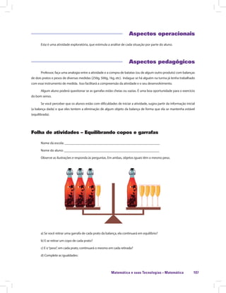 Matemática e suas Tecnologias · Matemática 107
Aspectos operacionais
Esta é uma atividade exploratória, que estimula a análise de cada situação por parte do aluno.
Aspectos pedagógicos
Professor, faça uma analogia entre a atividade e a compra de batatas (ou de algum outro produto) com balanças
de dois pratos e pesos de diversas medidas (250g, 500g, 1kg, etc). Indague se há alguém na turma já tenha trabalhado
com esse instrumento de medida. Isso facilitará a compreensão da atividade e o seu desenvolvimento.
Algum aluno poderá questionar se as garrafas estão cheias ou vazias. É uma boa oportunidade para o exercício
do bom senso.
Se você perceber que os alunos estão com dificuldades de iniciar a atividade, sugira partir da informação inicial
(a balança dada) e que eles tentem a eliminação de algum objeto da balança de forma que ela se mantenha estável
(equilibrada).
Folha de atividades – Equilibrando copos e garrafas
Nome da escola: ________________________________________________________
Nome do aluno: ________________________________________________________
Observe as ilustrações e responda às perguntas. Em ambas, objetos iguais têm o mesmo peso.
a) Se você retirar uma garrafa de cada prato da balança, ela continuará em equilíbrio?
b) E se retirar um copo de cada prato?
c) E o“peso”, em cada prato, continuará o mesmo em cada retirada?
d) Complete as igualdades:
 